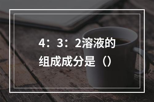 4：3：2溶液的组成成分是（）