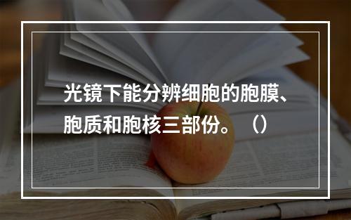 光镜下能分辨细胞的胞膜、胞质和胞核三部份。（）