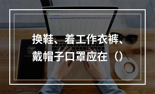 换鞋、着工作衣裤、戴帽子口罩应在（）