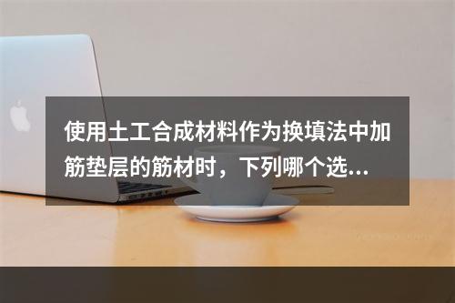 使用土工合成材料作为换填法中加筋垫层的筋材时，下列哪个选项