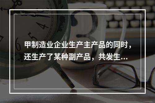 甲制造业企业生产主产品的同时，还生产了某种副产品，共发生生产