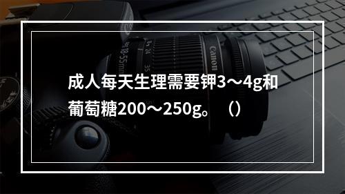 成人每天生理需要钾3～4g和葡萄糖200～250g。（）