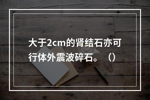 大于2cm的肾结石亦可行体外震波碎石。（）