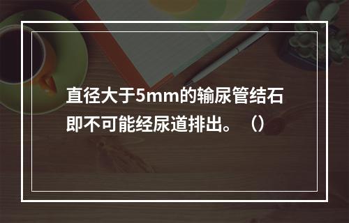 直径大于5mm的输尿管结石即不可能经尿道排出。（）