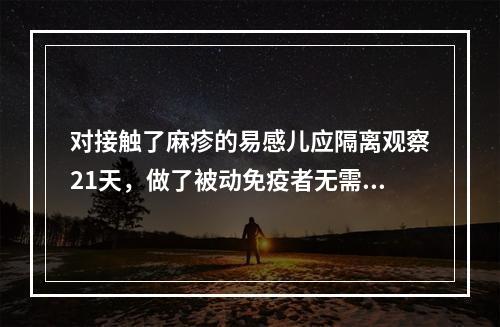 对接触了麻疹的易感儿应隔离观察21天，做了被动免疫者无需观察