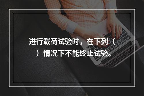 进行载荷试验时，在下列（　　）情况下不能终止试验。