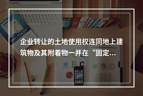 企业转让的土地使用权连同地上建筑物及其附着物一并在“固定资产