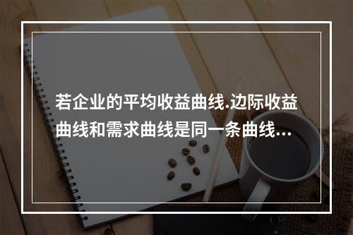 若企业的平均收益曲线.边际收益曲线和需求曲线是同一条曲线，则