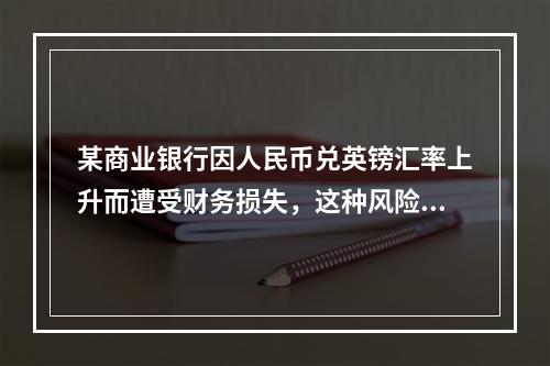 某商业银行因人民币兑英镑汇率上升而遭受财务损失，这种风险属于