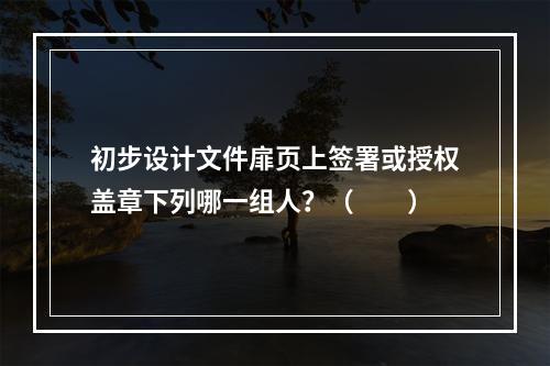 初步设计文件扉页上签署或授权盖章下列哪一组人？（　　）