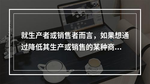 就生产者或销售者而言，如果想通过降低其生产或销售的某种商品的