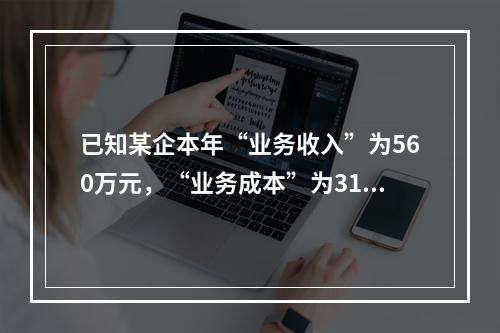 已知某企本年“业务收入”为560万元，“业务成本”为310万