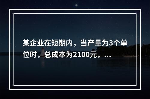 某企业在短期内，当产量为3个单位时，总成本为2100元，当产