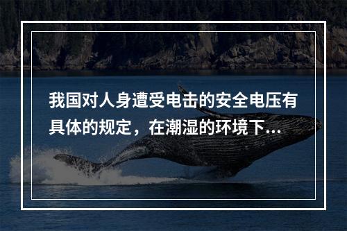 我国对人身遭受电击的安全电压有具体的规定，在潮湿的环境下，