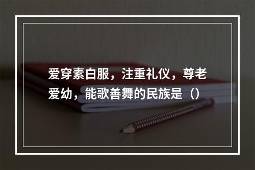 爱穿素白服，注重礼仪，尊老爱幼，能歌善舞的民族是（）