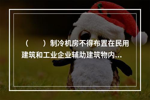 （　　）制冷机房不得布置在民用建筑和工业企业辅助建筑物内。