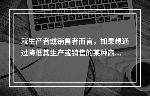 就生产者或销售者而言，如果想通过降低其生产或销售的某种商品的