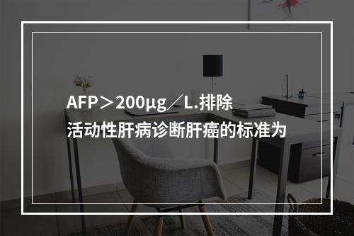 AFP＞200μg／L.排除活动性肝病诊断肝癌的标准为