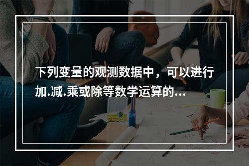 下列变量的观测数据中，可以进行加.减.乘或除等数学运算的是（