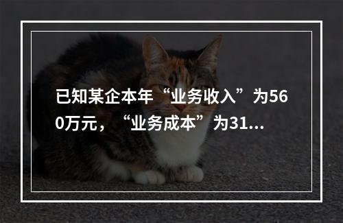 已知某企本年“业务收入”为560万元，“业务成本”为310万