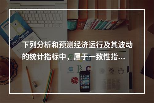 下列分析和预测经济运行及其波动的统计指标中，属于一致性指标的