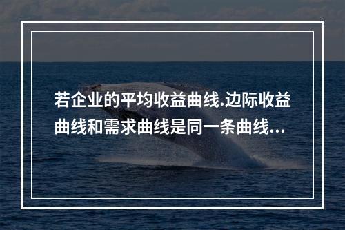 若企业的平均收益曲线.边际收益曲线和需求曲线是同一条曲线，则