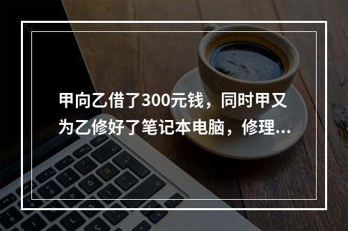 甲向乙借了300元钱，同时甲又为乙修好了笔记本电脑，修理费恰