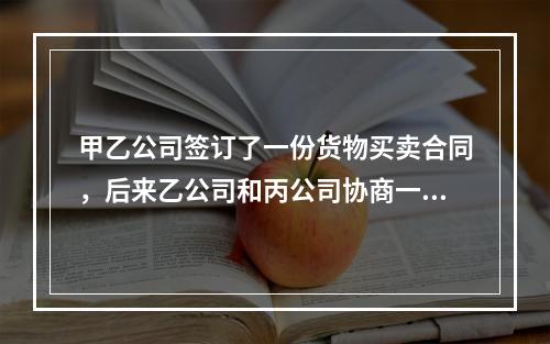 甲乙公司签订了一份货物买卖合同，后来乙公司和丙公司协商一致将