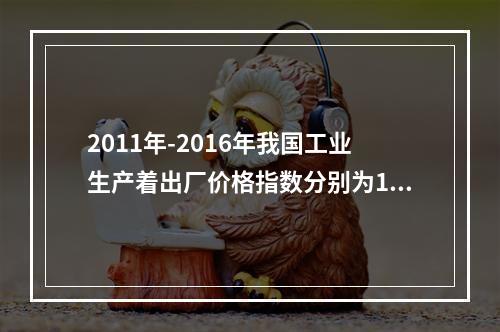 2011年-2016年我国工业生产着出厂价格指数分别为106