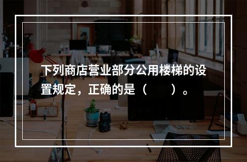 下列商店营业部分公用楼梯的设置规定，正确的是（　　）。