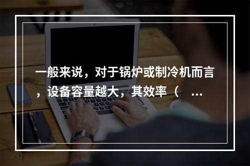 一般来说，对于锅炉或制冷机而言，设备容量越大，其效率（　　