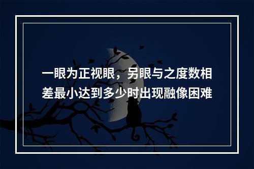 一眼为正视眼，另眼与之度数相差最小达到多少时出现融像困难