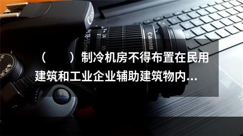 （　　）制冷机房不得布置在民用建筑和工业企业辅助建筑物内。