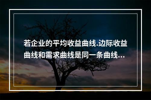 若企业的平均收益曲线.边际收益曲线和需求曲线是同一条曲线，则