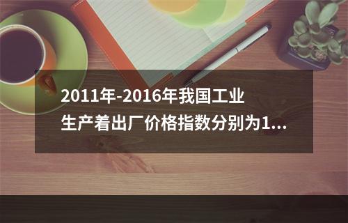 2011年-2016年我国工业生产着出厂价格指数分别为106