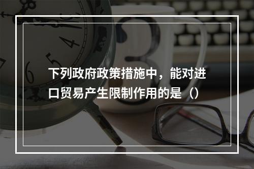 下列政府政策措施中，能对进口贸易产生限制作用的是（）