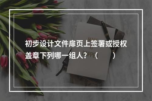 初步设计文件扉页上签署或授权盖章下列哪一组人？（　　）