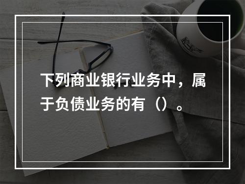 下列商业银行业务中，属于负债业务的有（）。