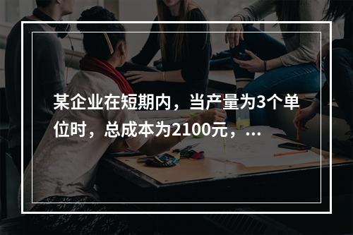 某企业在短期内，当产量为3个单位时，总成本为2100元，当产