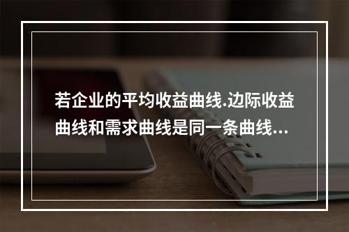 若企业的平均收益曲线.边际收益曲线和需求曲线是同一条曲线，则