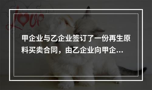 甲企业与乙企业签订了一份再生原料买卖合同，由乙企业向甲企业供