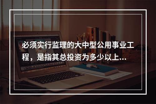 必须实行监理的大中型公用事业工程，是指其总投资为多少以上的项