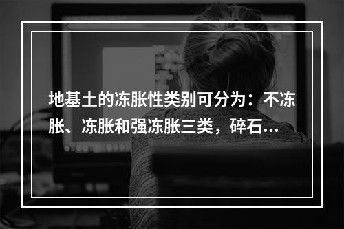 地基土的冻胀性类别可分为：不冻胀、冻胀和强冻胀三类，碎石土