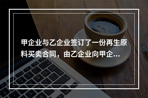 甲企业与乙企业签订了一份再生原料买卖合同，由乙企业向甲企业供