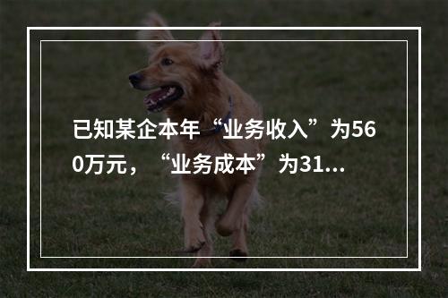 已知某企本年“业务收入”为560万元，“业务成本”为310万