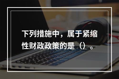 下列措施中，属于紧缩性财政政策的是（）。