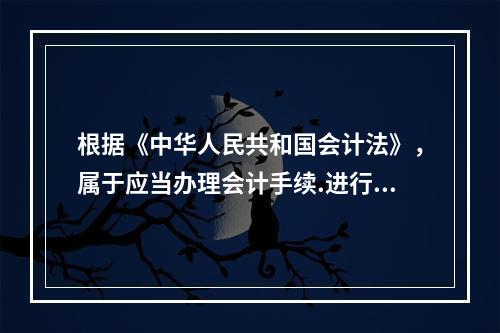 根据《中华人民共和国会计法》，属于应当办理会计手续.进行会计