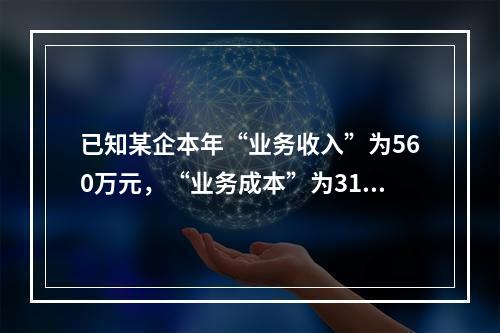 已知某企本年“业务收入”为560万元，“业务成本”为310万