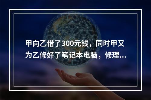 甲向乙借了300元钱，同时甲又为乙修好了笔记本电脑，修理费恰