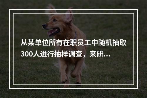 从某单位所有在职员工中随机抽取300人进行抽样调查，来研究该